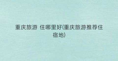重庆旅游 住哪里好(重庆旅游推荐住宿地)